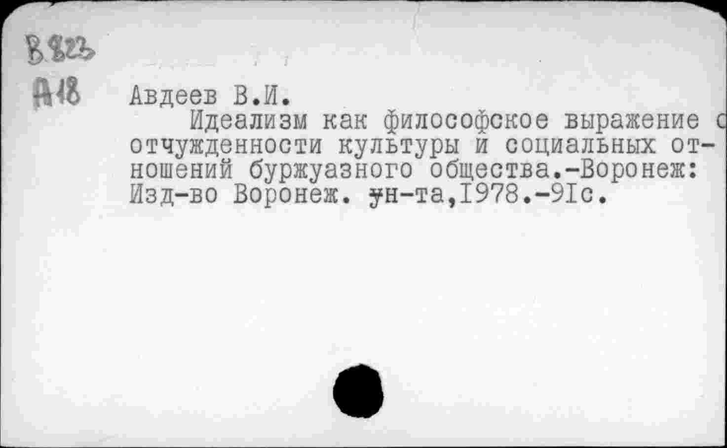 ﻿А$ Авдеев В.И.
Идеализм как философское выражение с отчужденности культуры и социальных отношений буржуазного общества.-Воронеж: Изд-во Воронеж. ун-та,1978.-91с.